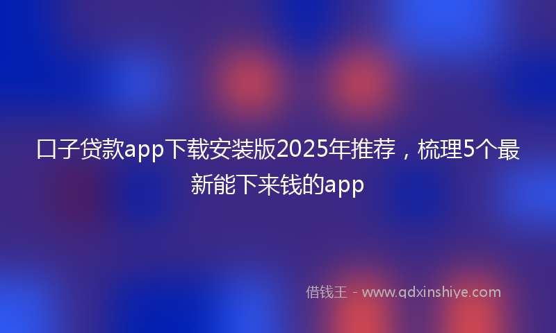 口子贷款app下载安装版2025年推荐，梳理5个最新能下来钱的app