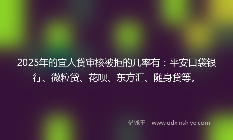 2025年的宜人贷审核被拒的几率有：平安口袋银行、微粒贷、花呗、东方汇、随身贷等。