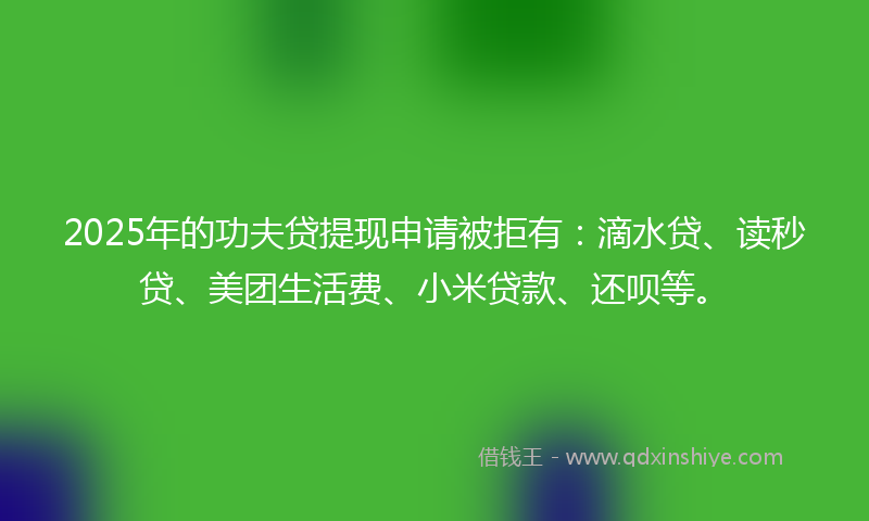 2025年的功夫贷提现申请被拒有：滴水贷、读秒贷、美团生活费、小米贷款、还呗等。