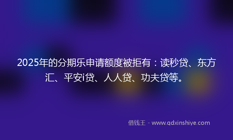 2025年的分期乐申请额度被拒有：读秒贷、东方汇、平安i贷、人人贷、功夫贷等。