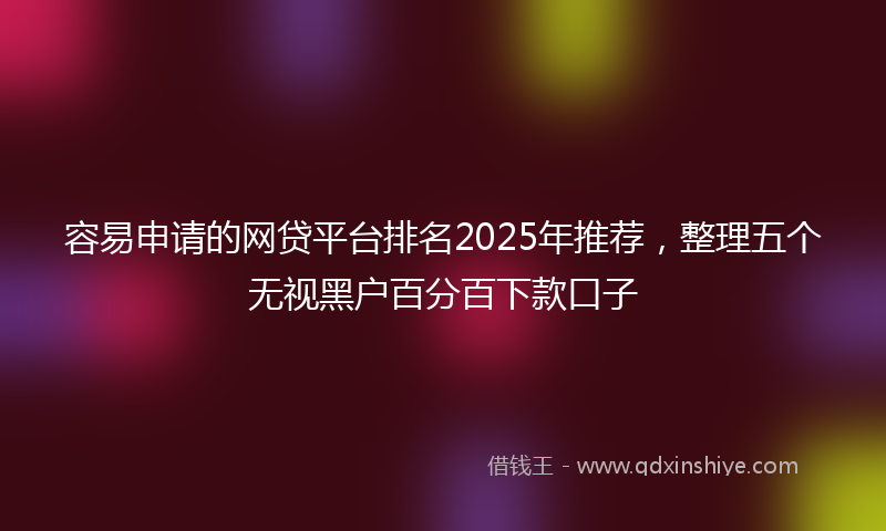 容易申请的网贷平台排名2025年推荐，整理五个无视黑户百分百下款口子