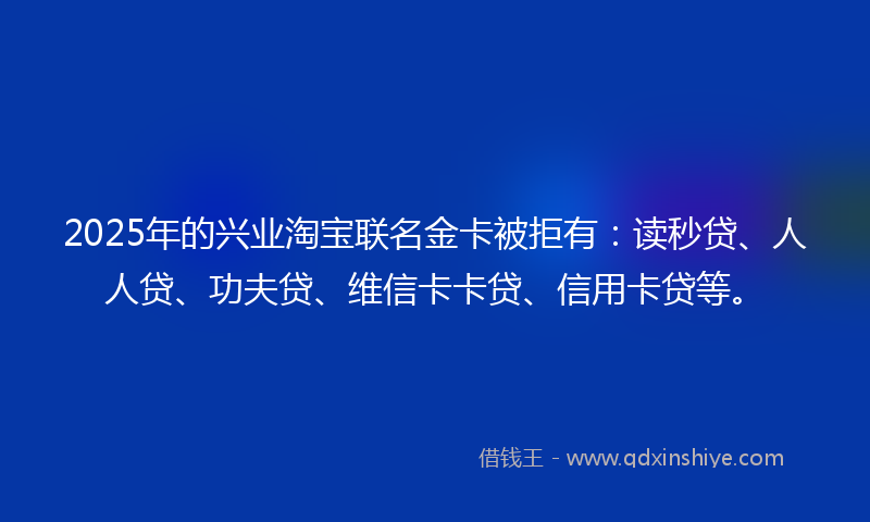 2025年的兴业淘宝联名金卡被拒有：读秒贷、人人贷、功夫贷、维信卡卡贷、信用卡贷等。