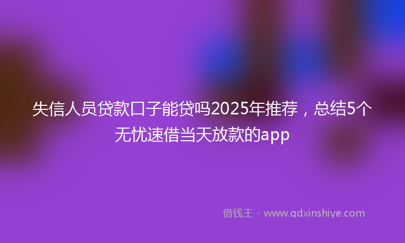 失信人员贷款口子能贷吗2025年推荐，总结5个无忧速借当天放款的app