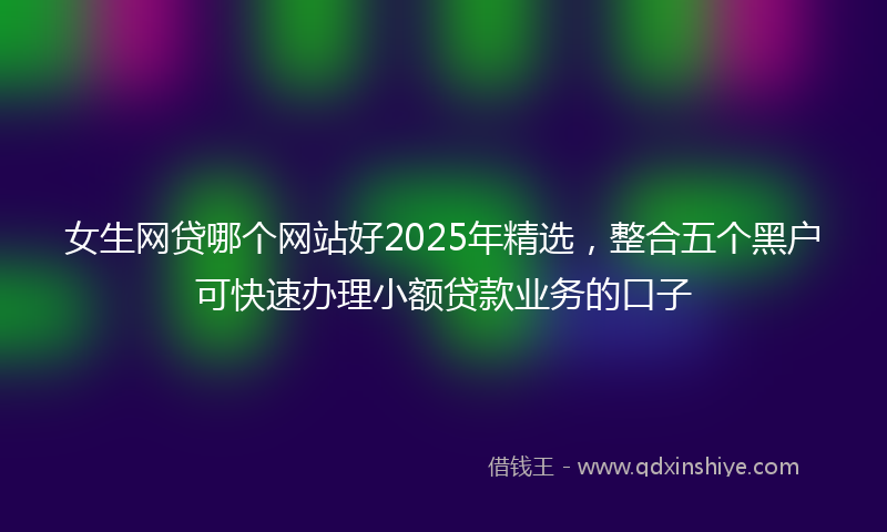 女生网贷哪个网站好2025年精选，整合五个黑户可快速办理小额贷款业务的口子