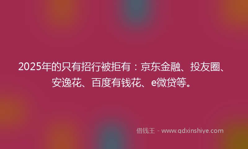 2025年的只有招行被拒有：京东金融、投友圈、安逸花、百度有钱花、e微贷等。