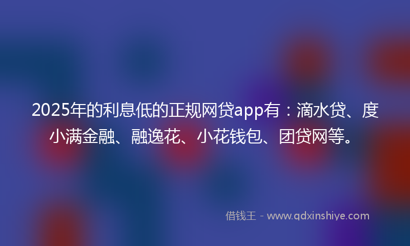 2025年的利息低的正规网贷app有：滴水贷、度小满金融、融逸花、小花钱包、团贷网等。