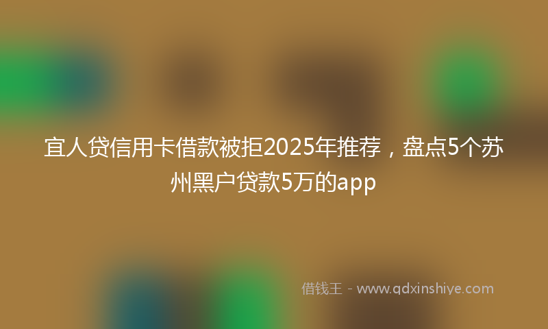 宜人贷信用卡借款被拒2025年推荐，盘点5个苏州黑户贷款5万的app