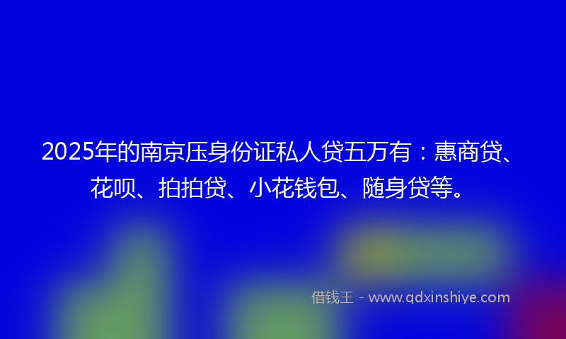 2025年的南京压身份证私人贷五万有：惠商贷、花呗、拍拍贷、小花钱包、随身贷等。