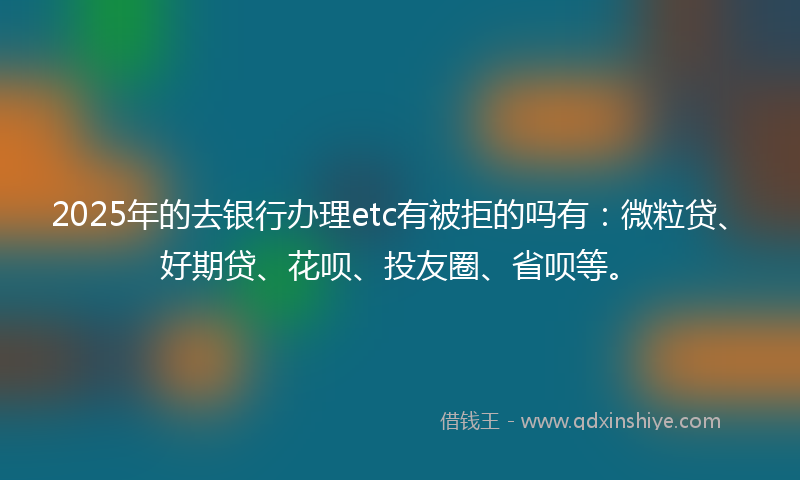 2025年的去银行办理etc有被拒的吗有：微粒贷、好期贷、花呗、投友圈、省呗等。