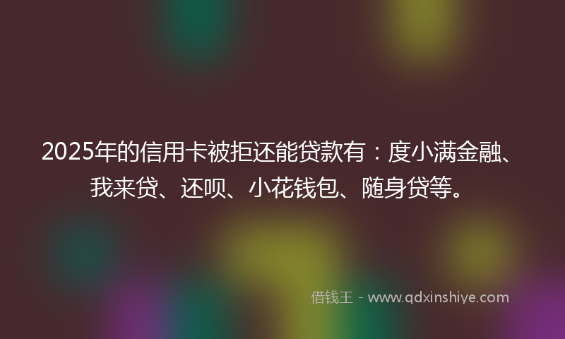 2025年的信用卡被拒还能贷款有：度小满金融、我来贷、还呗、小花钱包、随身贷等。