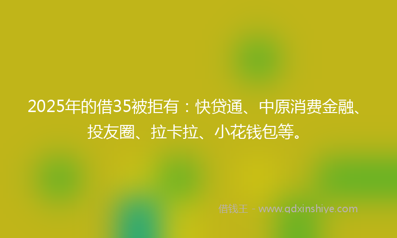 2025年的借35被拒有：快贷通、中原消费金融、投友圈、拉卡拉、小花钱包等。