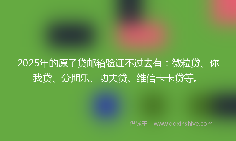2025年的原子贷邮箱验证不过去有：微粒贷、你我贷、分期乐、功夫贷、维信卡卡贷等。