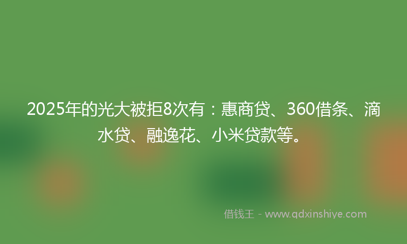 2025年的光大被拒8次有：惠商贷、360借条、滴水贷、融逸花、小米贷款等。