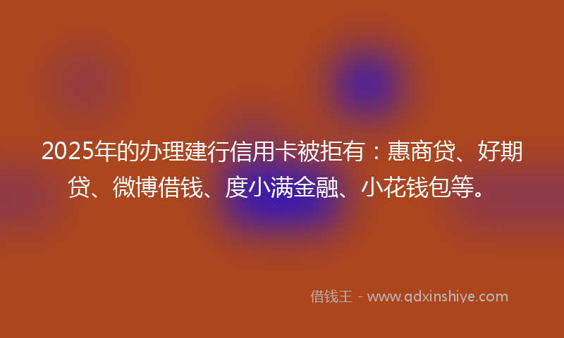 2025年的办理建行信用卡被拒有：惠商贷、好期贷、微博借钱、度小满金融、小花钱包等。