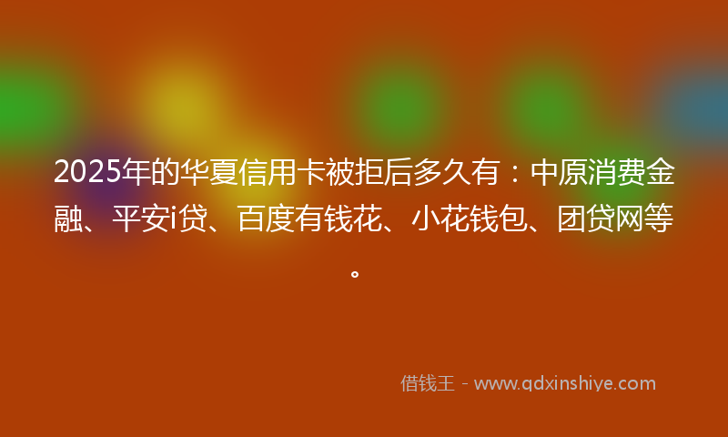 2025年的华夏信用卡被拒后多久有：中原消费金融、平安i贷、百度有钱花、小花钱包、团贷网等。