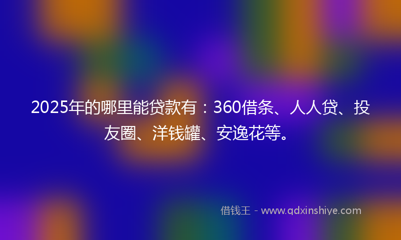 2025年的哪里能贷款有：360借条、人人贷、投友圈、洋钱罐、安逸花等。