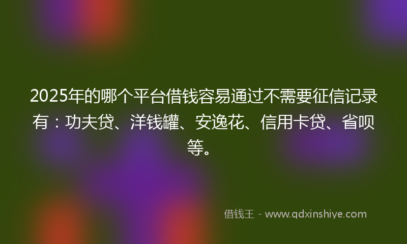 2025年的哪个平台借钱容易通过不需要征信记录有：功夫贷、洋钱罐、安逸花、信用卡贷、省呗等。
