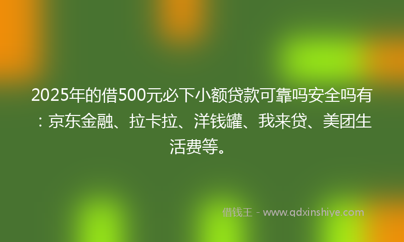 2025年的借500元必下小额贷款可靠吗安全吗有：京东金融、拉卡拉、洋钱罐、我来贷、美团生活费等。