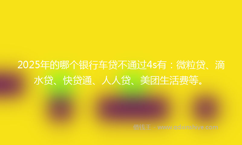 2025年的哪个银行车贷不通过4s有：微粒贷、滴水贷、快贷通、人人贷、美团生活费等。