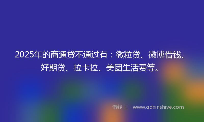 2025年的商通贷不通过有：微粒贷、微博借钱、好期贷、拉卡拉、美团生活费等。