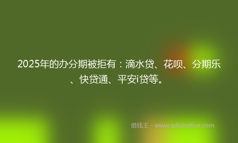 2025年的办分期被拒有：滴水贷、花呗、分期乐、快贷通、平安i贷等。