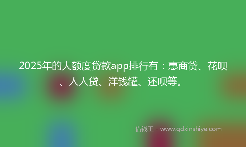 2025年的大额度贷款app排行有:惠商贷、花呗、人人贷、洋钱罐、还呗等。