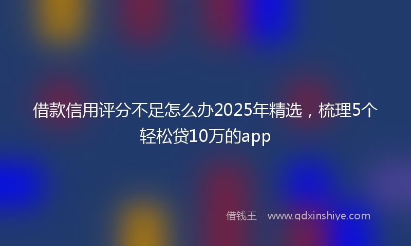 借款信用评分不足怎么办2025年精选，梳理5个轻松贷10万的app