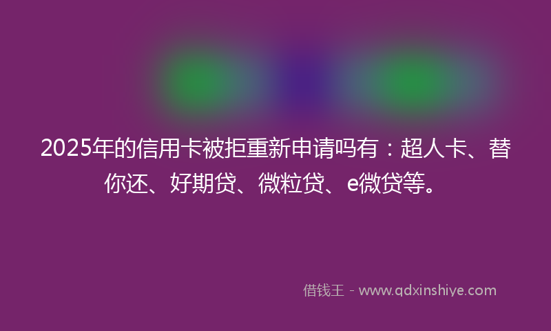 2025年的信用卡被拒重新申请吗有：超人卡、替你还、好期贷、微粒贷、e微贷等。
