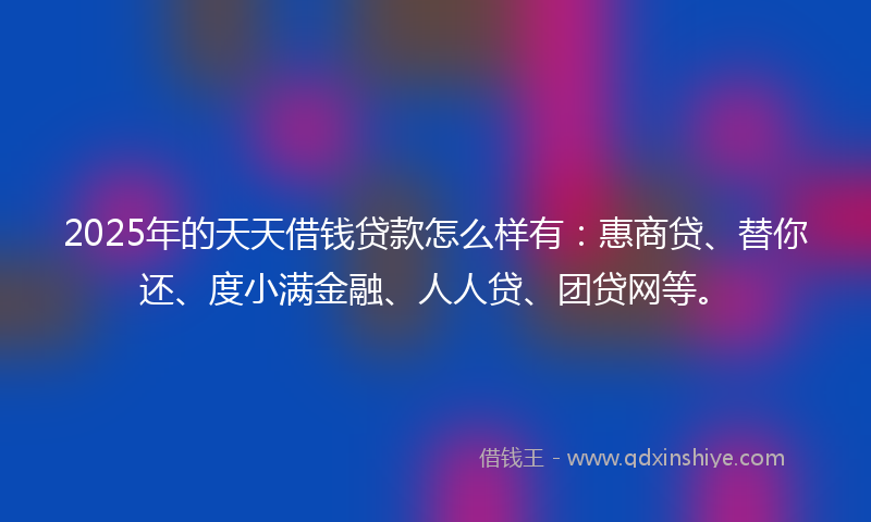 2025年的天天借钱贷款怎么样有：惠商贷、替你还、度小满金融、人人贷、团贷网等。