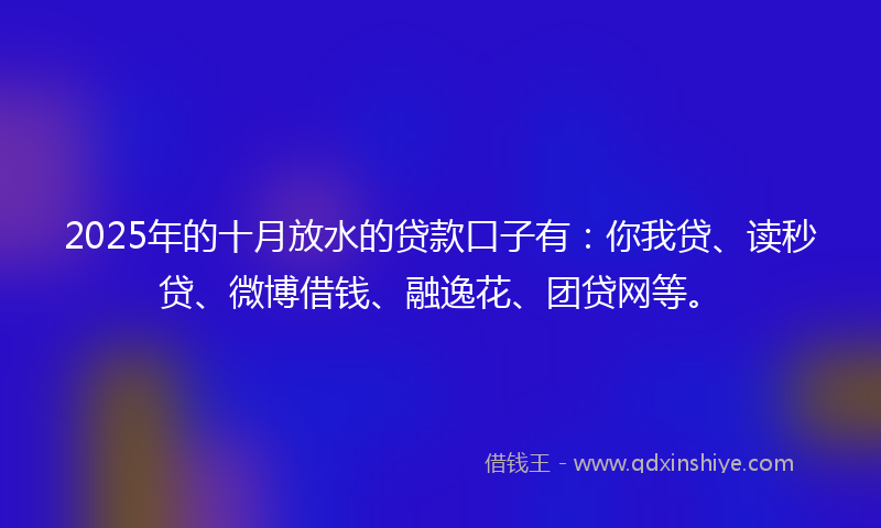 2025年的十月放水的贷款口子有：你我贷、读秒贷、微博借钱、融逸花、团贷网等。