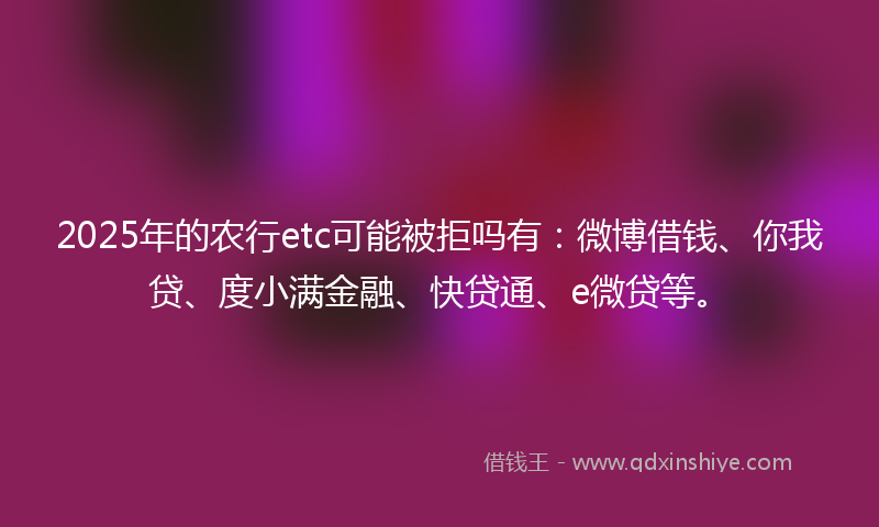 2025年的农行etc可能被拒吗有：微博借钱、你我贷、度小满金融、快贷通、e微贷等。