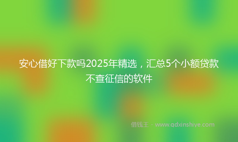 安心借好下款吗2025年精选，汇总5个小额贷款不查征信的软件