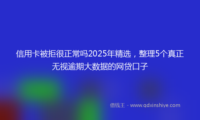 信用卡被拒很正常吗2025年精选，整理5个真正无视逾期大数据的网贷口子