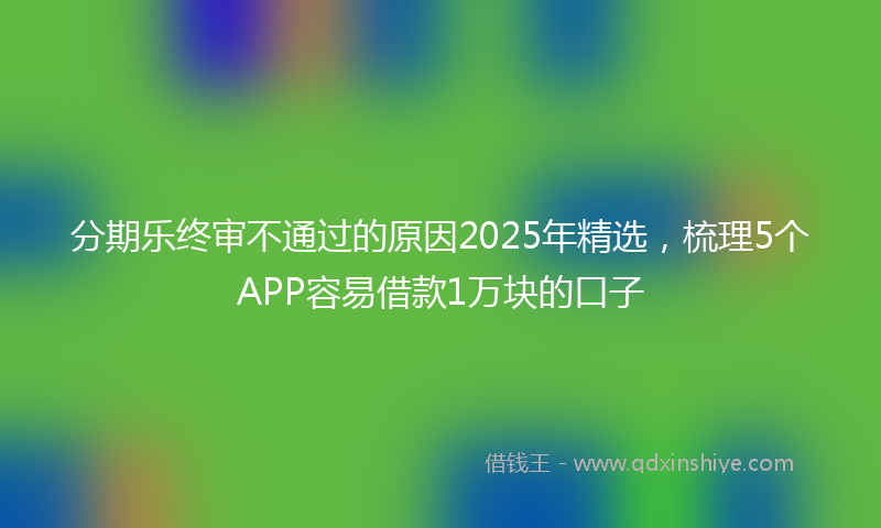 分期乐终审不通过的原因2025年精选，梳理5个APP容易借款1万块的口子