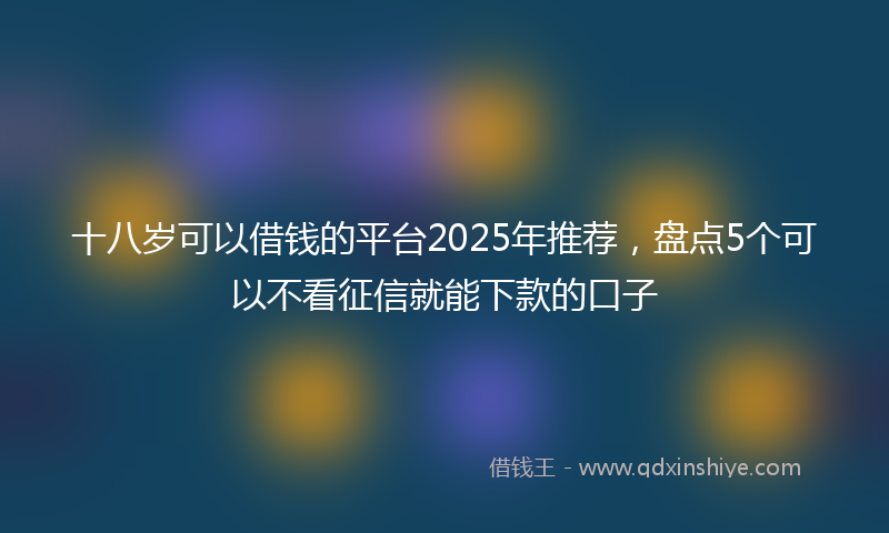 十八岁可以借钱的平台2025年推荐，盘点5个可以不看征信就能下款的口子