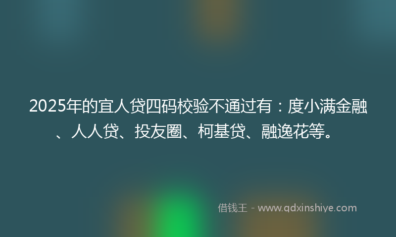 2025年的宜人贷四码校验不通过有：度小满金融、人人贷、投友圈、柯基贷、融逸花等。
