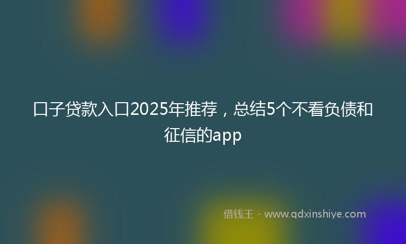 口子贷款入口2025年推荐，总结5个不看负债和征信的app