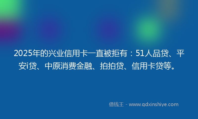 2025年的兴业信用卡一直被拒有：51人品贷、平安i贷、中原消费金融、拍拍贷、信用卡贷等。