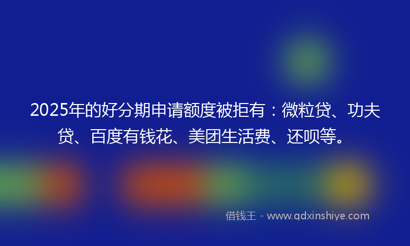 2025年的好分期申请额度被拒有：微粒贷、功夫贷、百度有钱花、美团生活费、还呗等。
