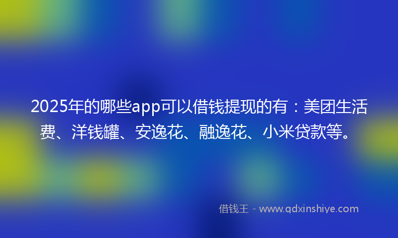 2025年的哪些app可以借钱提现的有：美团生活费、洋钱罐、安逸花、融逸花、小米贷款等。