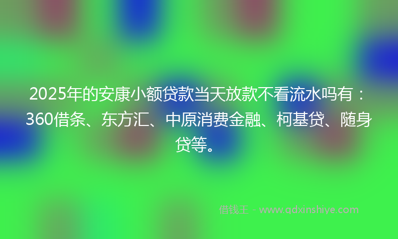 2025年的安康小额贷款当天放款不看流水吗有：360借条、东方汇、中原消费金融、柯基贷、随身贷等。