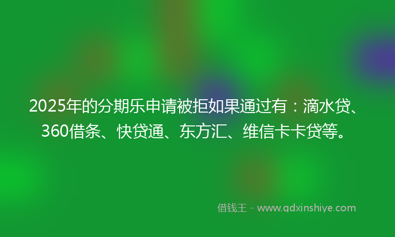 2025年的分期乐申请被拒如果通过有：滴水贷、360借条、快贷通、东方汇、维信卡卡贷等。