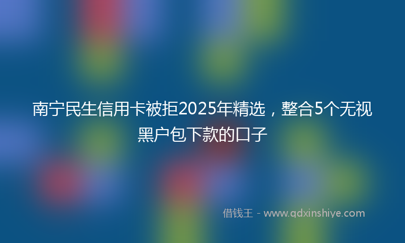 南宁民生信用卡被拒2025年精选，整合5个无视黑户包下款的口子