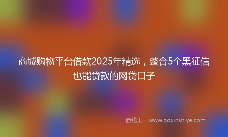 商城购物平台借款2025年精选，整合5个黑征信也能贷款的网贷口子