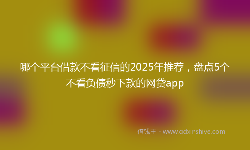 哪个平台借款不看征信的2025年推荐，盘点5个不看负债秒下款的网贷app