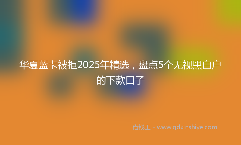 华夏蓝卡被拒2025年精选，盘点5个无视黑白户的下款口子