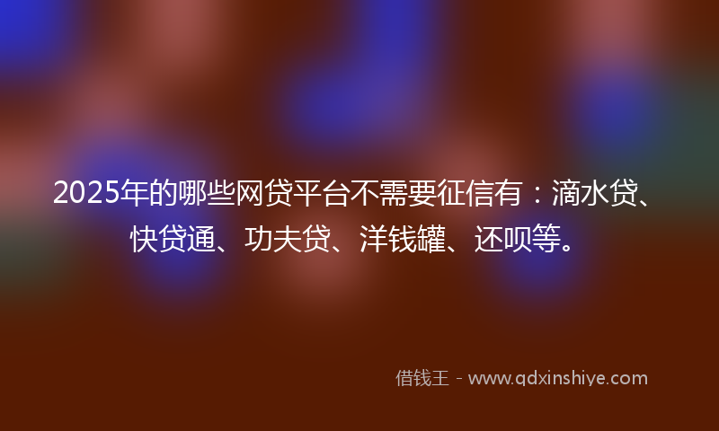 2025年的哪些网贷平台不需要征信有：滴水贷、快贷通、功夫贷、洋钱罐、还呗等。