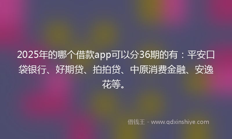 2025年的哪个借款app可以分36期的有：平安口袋银行、好期贷、拍拍贷、中原消费金融、安逸花等。