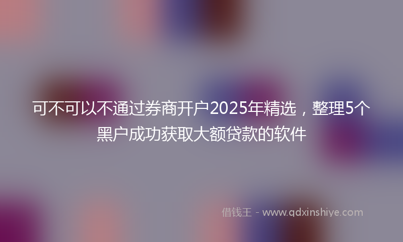 可不可以不通过券商开户2025年精选，整理5个黑户成功获取大额贷款的软件