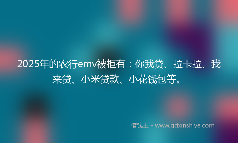 2025年的农行emv被拒有：你我贷、拉卡拉、我来贷、小米贷款、小花钱包等。